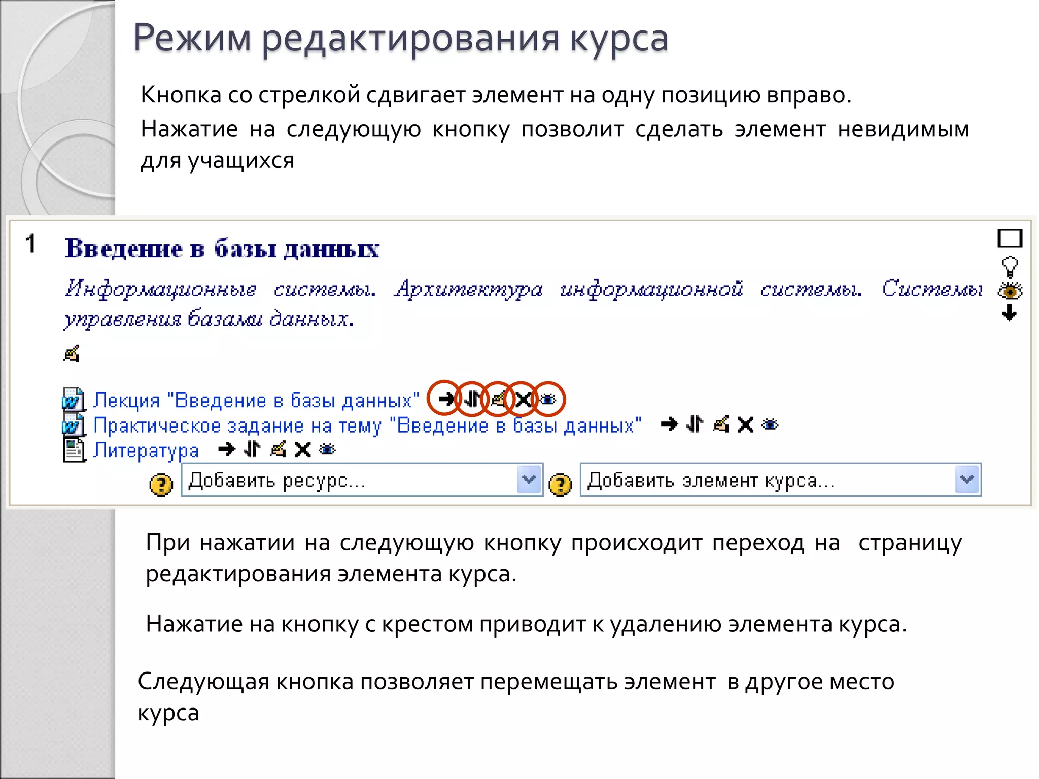 Режим редактирования курса 
Кнопка со стрелкой сдвигает элемент на одну позицию вправо. 
Нажатие на следующую кнопку позволит сделать элемент невидимым 
для учащихся 
При нажатии на следующую кнопку происходит переход на страницу 
редактирования элемента курса. 
Нажатие на кнопку с крестом приводит к удалению элемента курса. 
Следующая кнопка позволяет перемещать элемент в другое место 
курса 
 