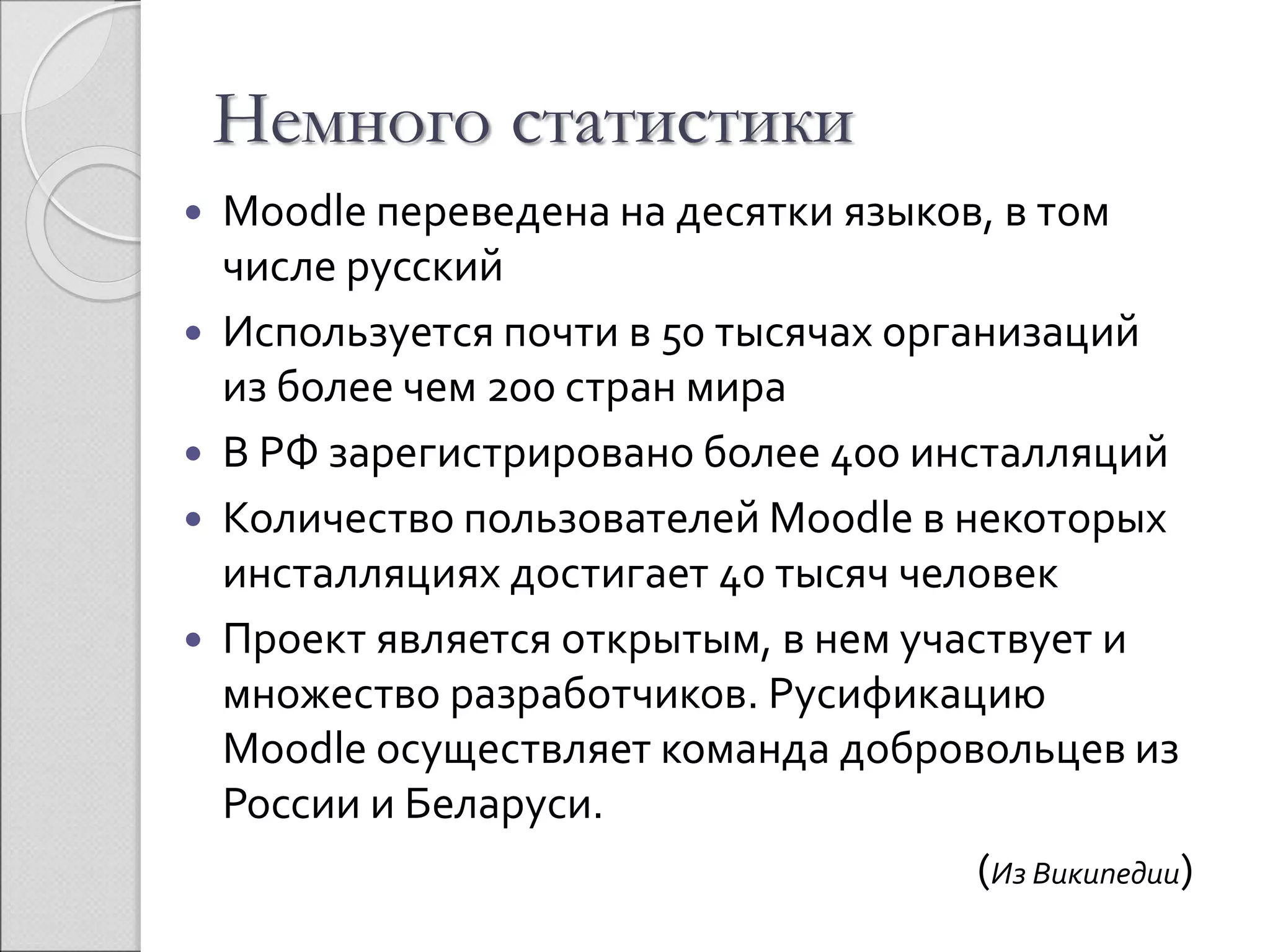 Немного статистики 
 Moodle переведена на десятки языков, в том 
числе русский 
 Используется почти в 50 тысячах организаций 
из более чем 200 стран мира 
 В РФ зарегистрировано более 400 инсталляций 
 Количество пользователей Moodle в некоторых 
инсталляциях достигает 40 тысяч человек 
 Проект является открытым, в нем участвует и 
множество разработчиков. Русификацию 
Moodle осуществляет команда добровольцев из 
России и Беларуси. 
(Из Википедии) 
 