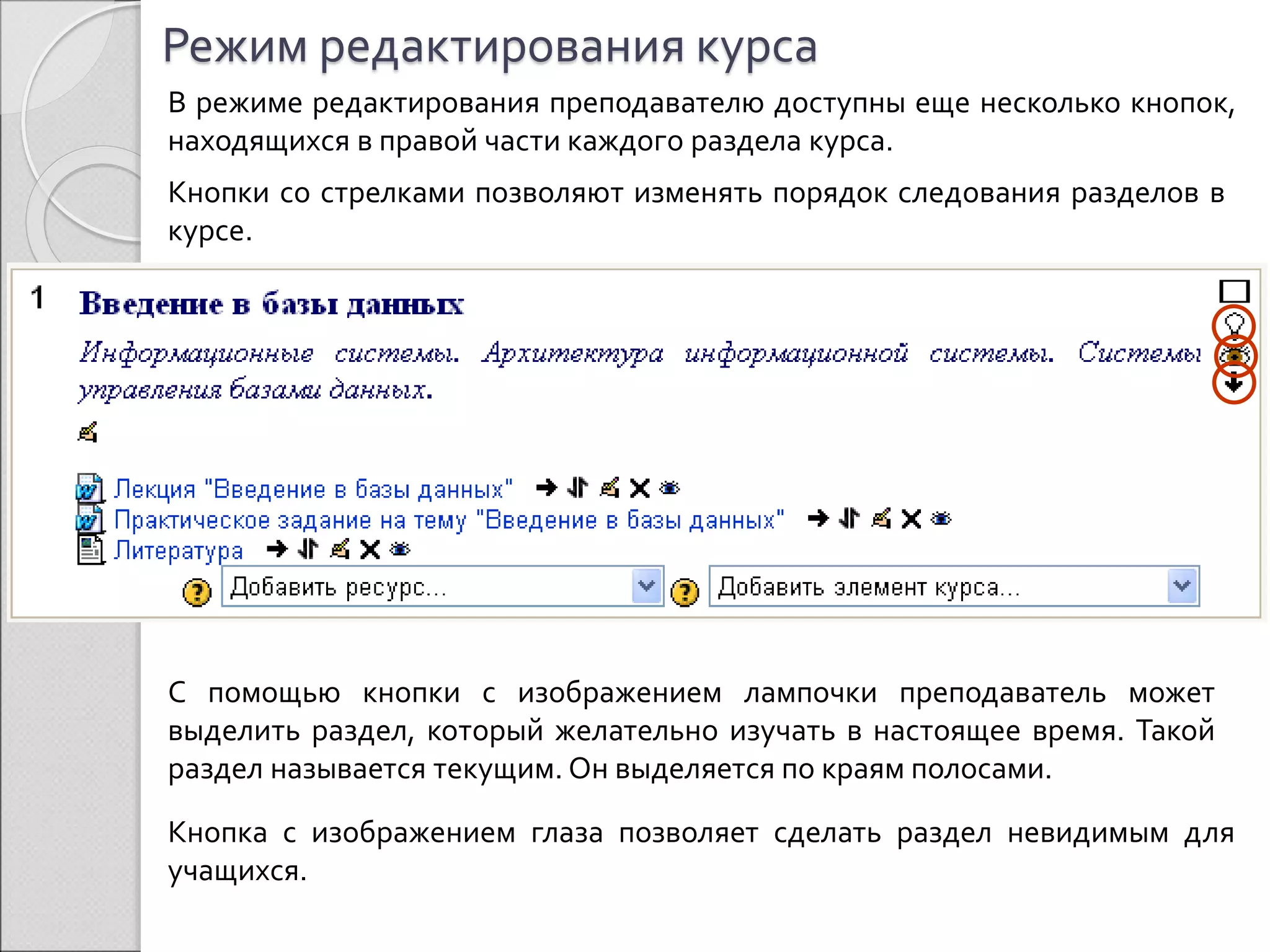Режим редактирования курса 
В режиме редактирования преподавателю доступны еще несколько кнопок, 
находящихся в правой части каждого раздела курса. 
Кнопки со стрелками позволяют изменять порядок следования разделов в 
курсе. 
С помощью кнопки с изображением лампочки преподаватель может 
выделить раздел, который желательно изучать в настоящее время. Такой 
раздел называется текущим. Он выделяется по краям полосами. 
Кнопка с изображением глаза позволяет сделать раздел невидимым для 
учащихся. 
 