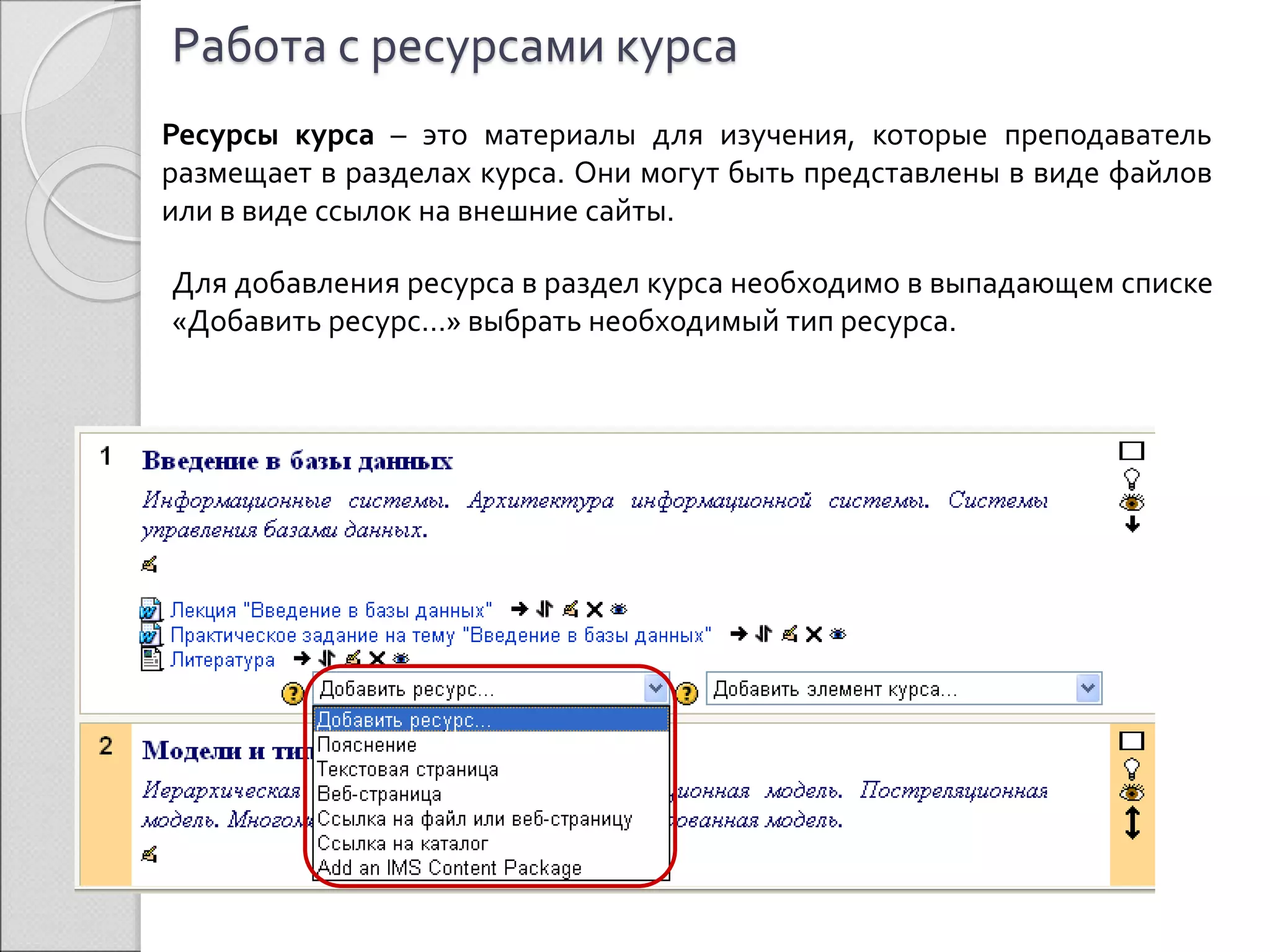 Работа с ресурсами курса 
Ресурсы курса – это материалы для изучения, которые преподаватель 
размещает в разделах курса. Они могут быть представлены в виде файлов 
или в виде ссылок на внешние сайты. 
Для добавления ресурса в раздел курса необходимо в выпадающем списке 
«Добавить ресурс…» выбрать необходимый тип ресурса. 
 