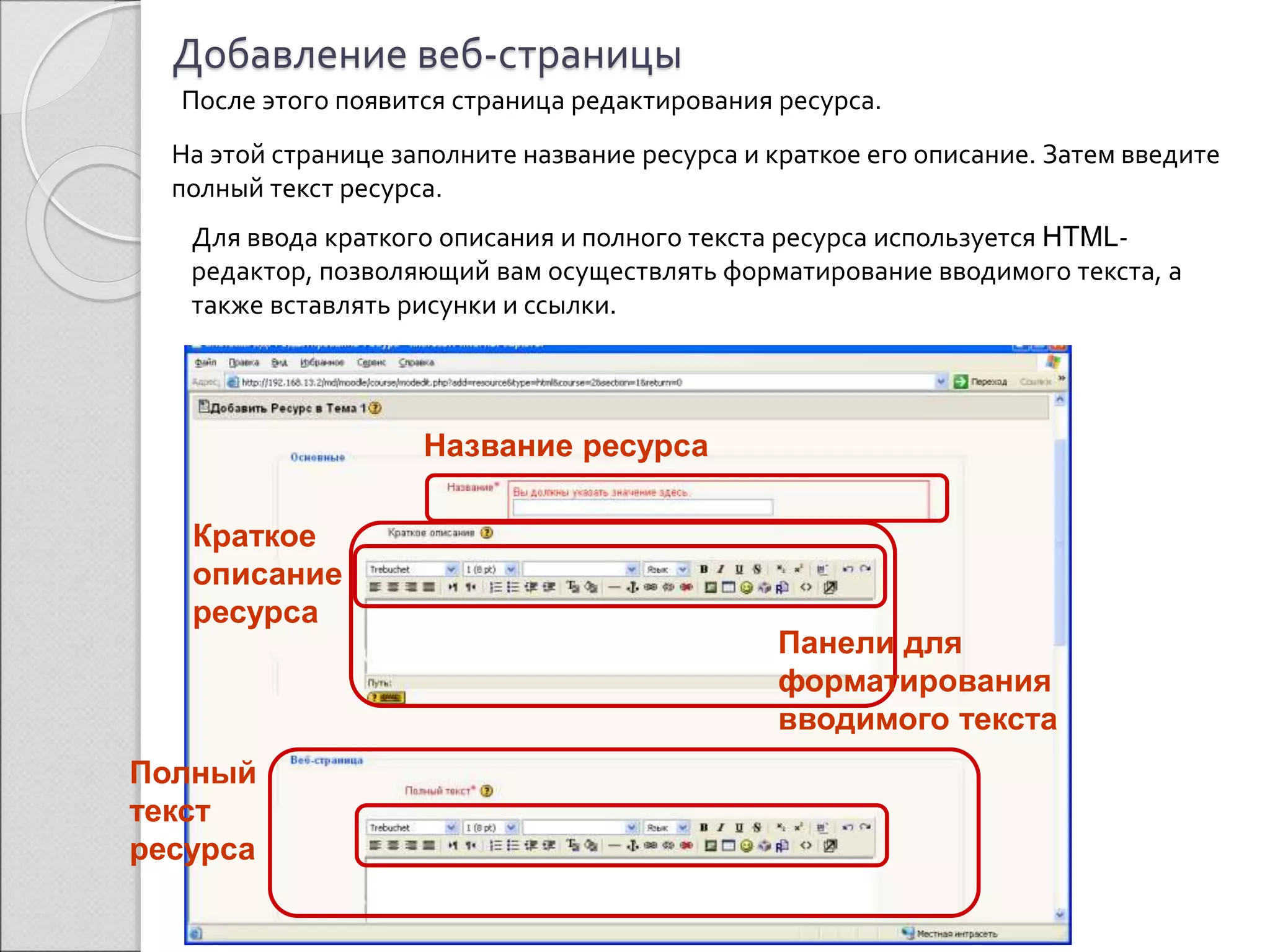 Добавление веб-страницы 
После этого появится страница редактирования ресурса. 
На этой странице заполните название ресурса и краткое его описание. Затем введите 
полный текст ресурса. 
Для ввода краткого описания и полного текста ресурса используется HTML- 
редактор, позволяющий вам осуществлять форматирование вводимого текста, а 
также вставлять рисунки и ссылки. 
Название ресурса 
Краткое 
описание 
ресурса 
Полный 
текст 
ресурса 
Панели для 
форматирования 
вводимого текста 
 