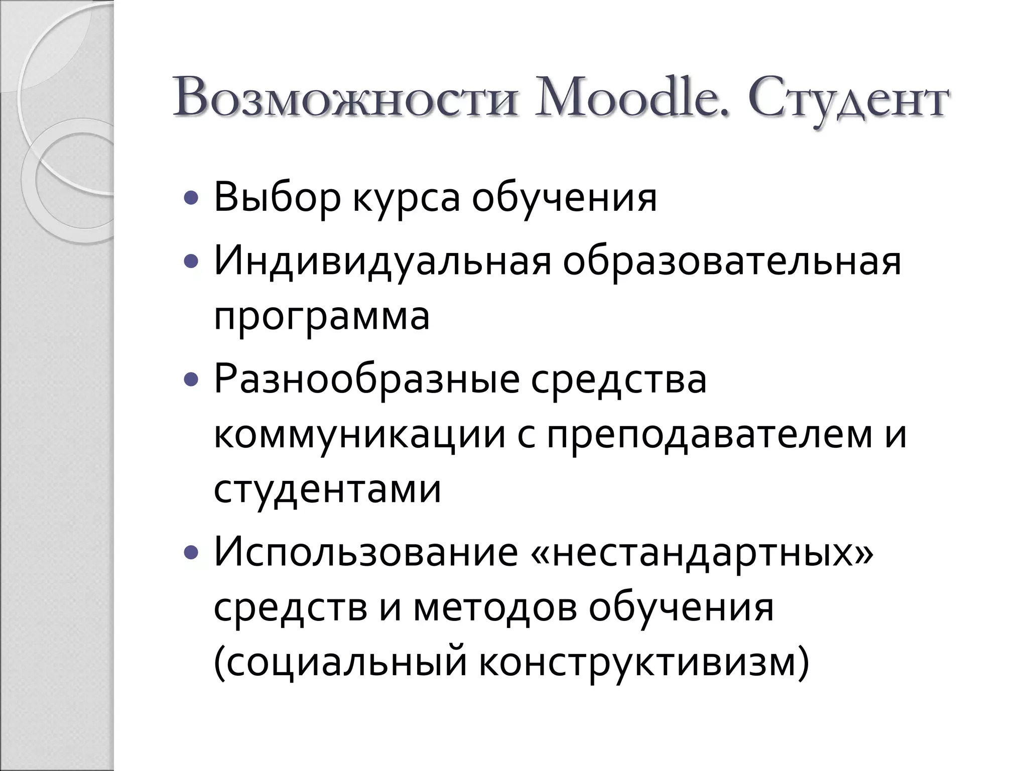 Возможности Moodle. Студент 
 Выбор курса обучения 
 Индивидуальная образовательная 
программа 
 Разнообразные средства 
коммуникации с преподавателем и 
студентами 
 Использование «нестандартных» 
средств и методов обучения 
(социальный конструктивизм) 
 