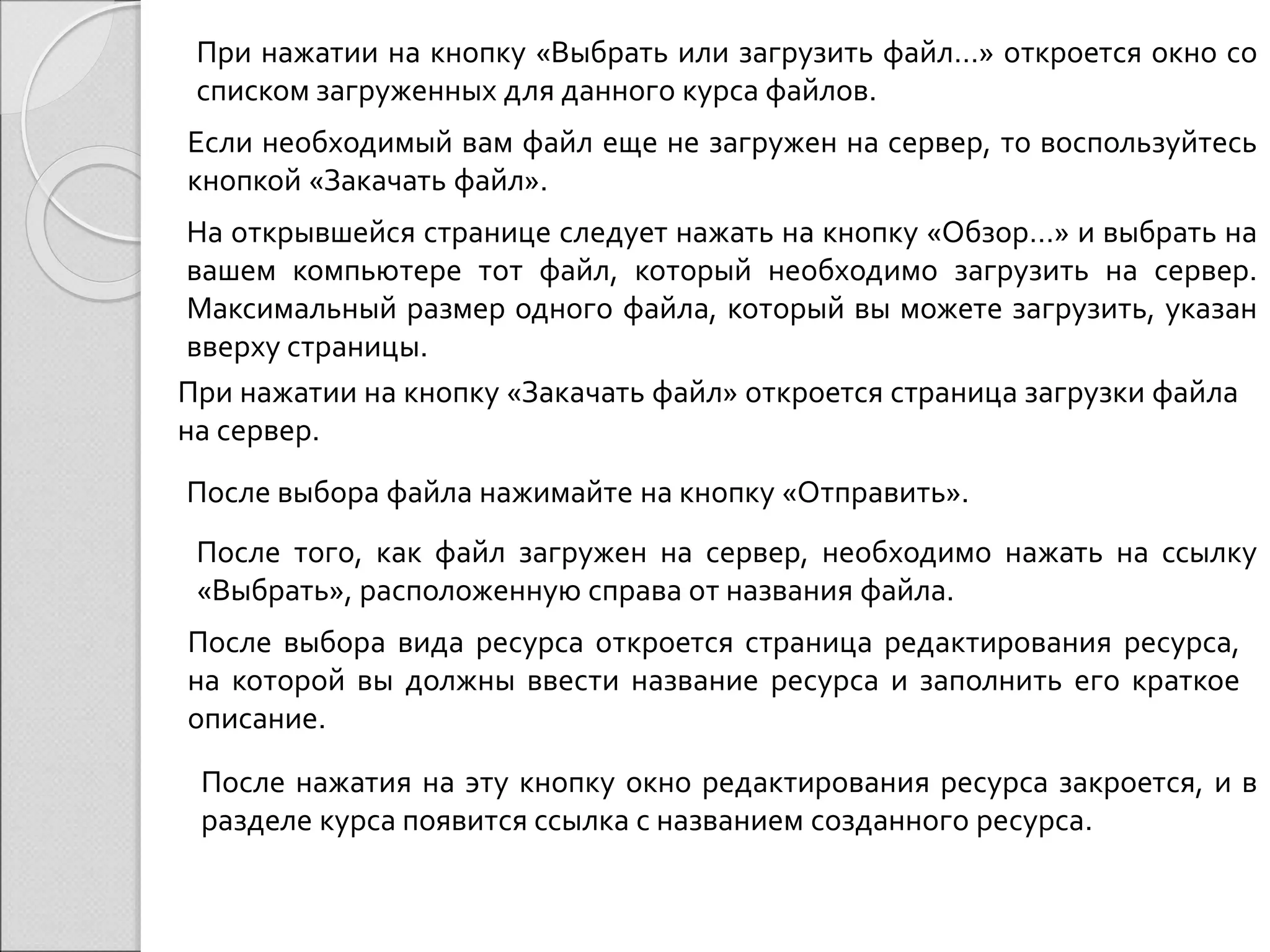 При нажатии на кнопку «Выбрать или загрузить файл…» откроется окно со 
списком загруженных для данного курса файлов. 
Если необходимый вам файл еще не загружен на сервер, то воспользуйтесь 
кнопкой «Закачать файл». 
На открывшейся странице следует нажать на кнопку «Обзор…» и выбрать на 
вашем компьютере тот файл, который необходимо загрузить на сервер. 
Максимальный размер одного файла, который вы можете загрузить, указан 
вверху страницы. 
При нажатии на кнопку «Закачать файл» откроется страница загрузки файла 
на сервер. 
После выбора файла нажимайте на кнопку «Отправить». 
После того, как файл загружен на сервер, необходимо нажать на ссылку 
«Выбрать», расположенную справа от названия файла. 
После выбора вида ресурса откроется страница редактирования ресурса, 
на которой вы должны ввести название ресурса и заполнить его краткое 
описание. 
После нажатия на эту кнопку окно редактирования ресурса закроется, и в 
разделе курса появится ссылка с названием созданного ресурса. 
 
