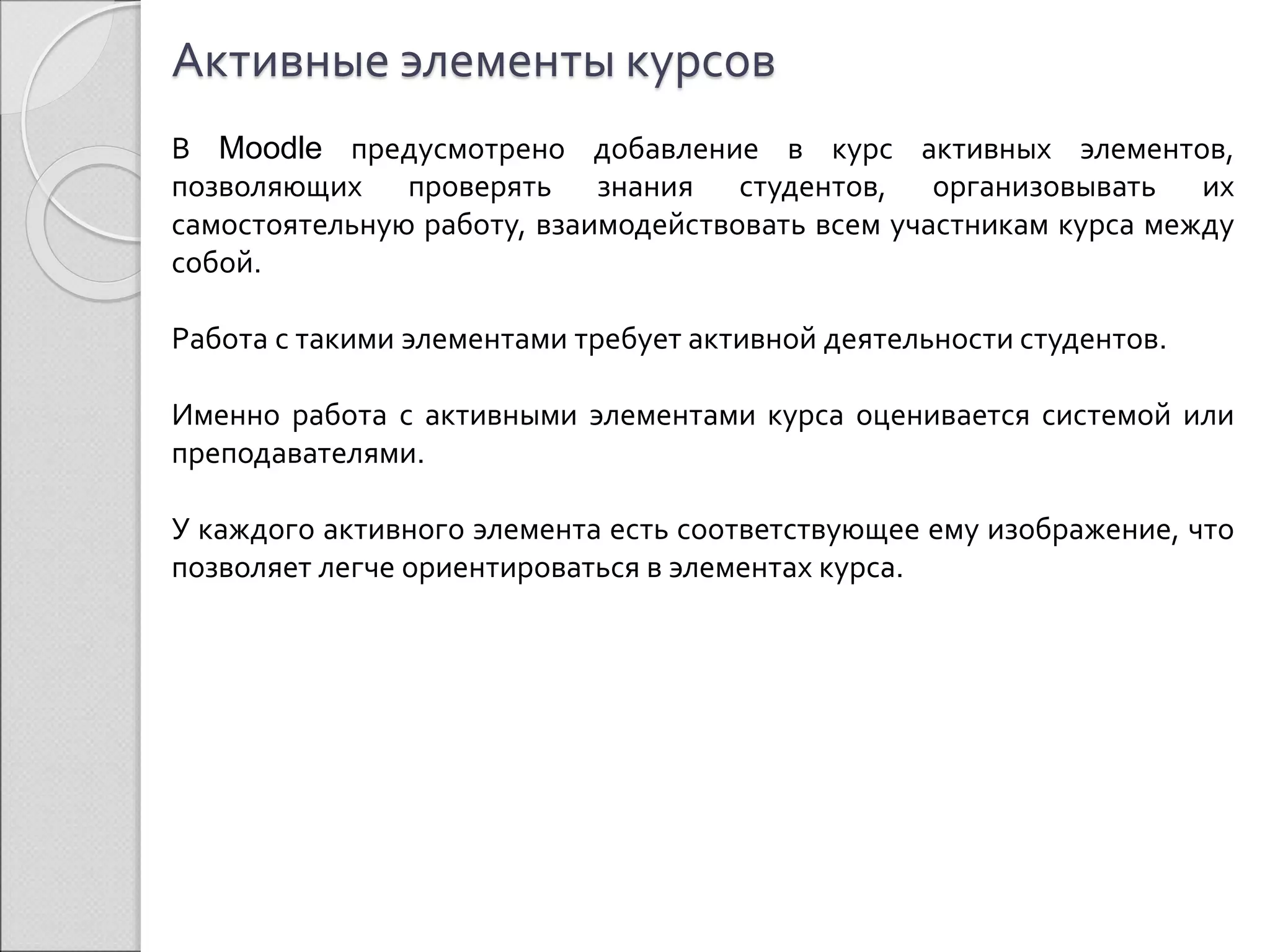 Активные элементы курсов 
В Moodle предусмотрено добавление в курс активных элементов, 
позволяющих проверять знания студентов, организовывать их 
самостоятельную работу, взаимодействовать всем участникам курса между 
собой. 
Работа с такими элементами требует активной деятельности студентов. 
Именно работа с активными элементами курса оценивается системой или 
преподавателями. 
У каждого активного элемента есть соответствующее ему изображение, что 
позволяет легче ориентироваться в элементах курса. 
 
