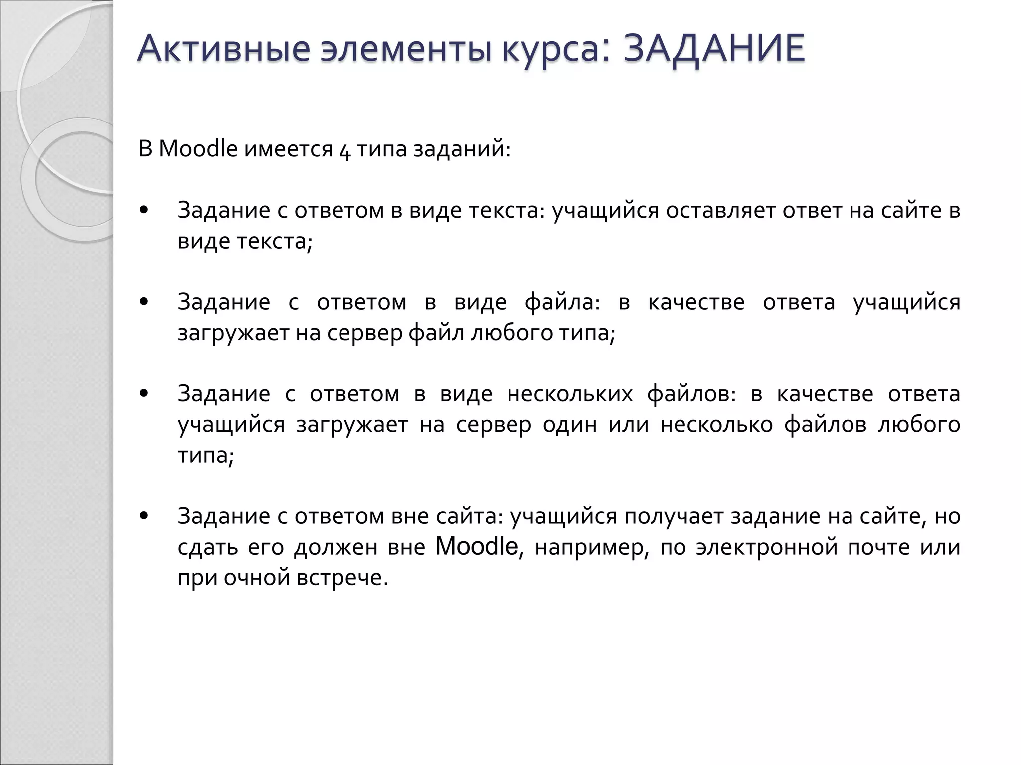 Активные элементы курса: ЗАДАНИЕ 
В Moodle имеется 4 типа заданий: 
• Задание с ответом в виде текста: учащийся оставляет ответ на сайте в 
виде текста; 
• Задание с ответом в виде файла: в качестве ответа учащийся 
загружает на сервер файл любого типа; 
• Задание с ответом в виде нескольких файлов: в качестве ответа 
учащийся загружает на сервер один или несколько файлов любого 
типа; 
• Задание с ответом вне сайта: учащийся получает задание на сайте, но 
сдать его должен вне Moodle, например, по электронной почте или 
при очной встрече. 
 