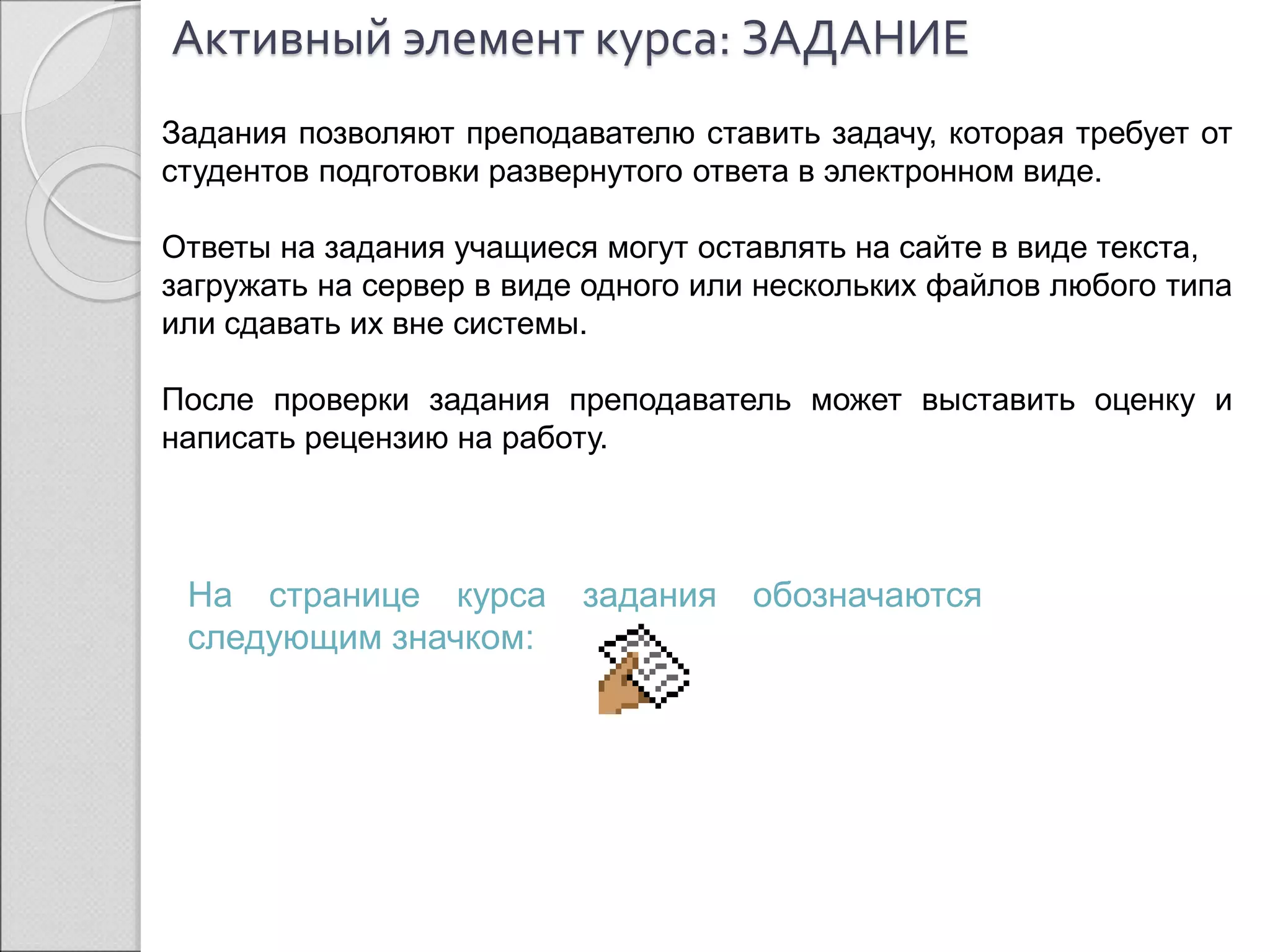 Активный элемент курса: ЗАДАНИЕ 
Задания позволяют преподавателю ставить задачу, которая требует от 
студентов подготовки развернутого ответа в электронном виде. 
Ответы на задания учащиеся могут оставлять на сайте в виде текста, 
загружать на сервер в виде одного или нескольких файлов любого типа 
или сдавать их вне системы. 
После проверки задания преподаватель может выставить оценку и 
написать рецензию на работу. 
На странице курса задания обозначаются 
следующим значком: 
 