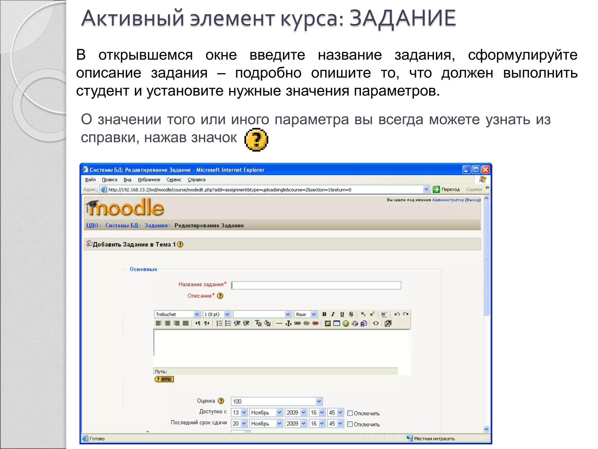 Активный элемент курса: ЗАДАНИЕ 
В открывшемся окне введите название задания, сформулируйте 
описание задания – подробно опишите то, что должен выполнить 
студент и установите нужные значения параметров. 
О значении того или иного параметра вы всегда можете узнать из 
справки, нажав значок 
 