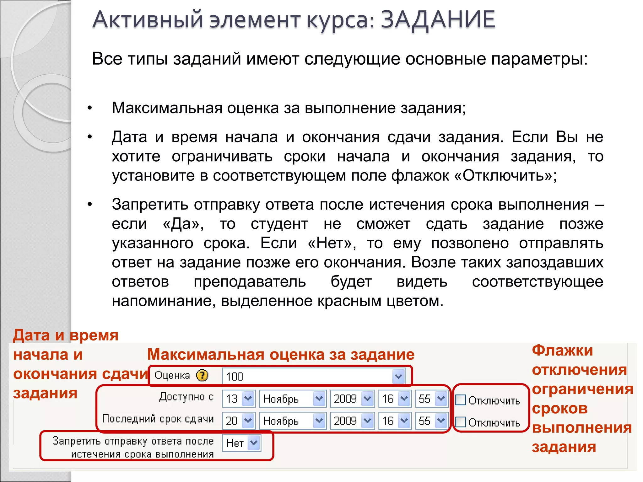 Активный элемент курса: ЗАДАНИЕ 
Все типы заданий имеют следующие основные параметры: 
• Максимальная оценка за выполнение задания; 
• Дата и время начала и окончания сдачи задания. Если Вы не 
хотите ограничивать сроки начала и окончания задания, то 
установите в соответствующем поле флажок «Отключить»; 
• Запретить отправку ответа после истечения срока выполнения – 
если «Да», то студент не сможет сдать задание позже 
указанного срока. Если «Нет», то ему позволено отправлять 
ответ на задание позже его окончания. Возле таких запоздавших 
ответов преподаватель будет видеть соответствующее 
напоминание, выделенное красным цветом. 
Дата и время 
начала и 
окончания сдачи 
задания 
Максимальная оценка за задание 
Флажки 
отключения 
ограничения 
сроков 
выполнения 
задания 
 