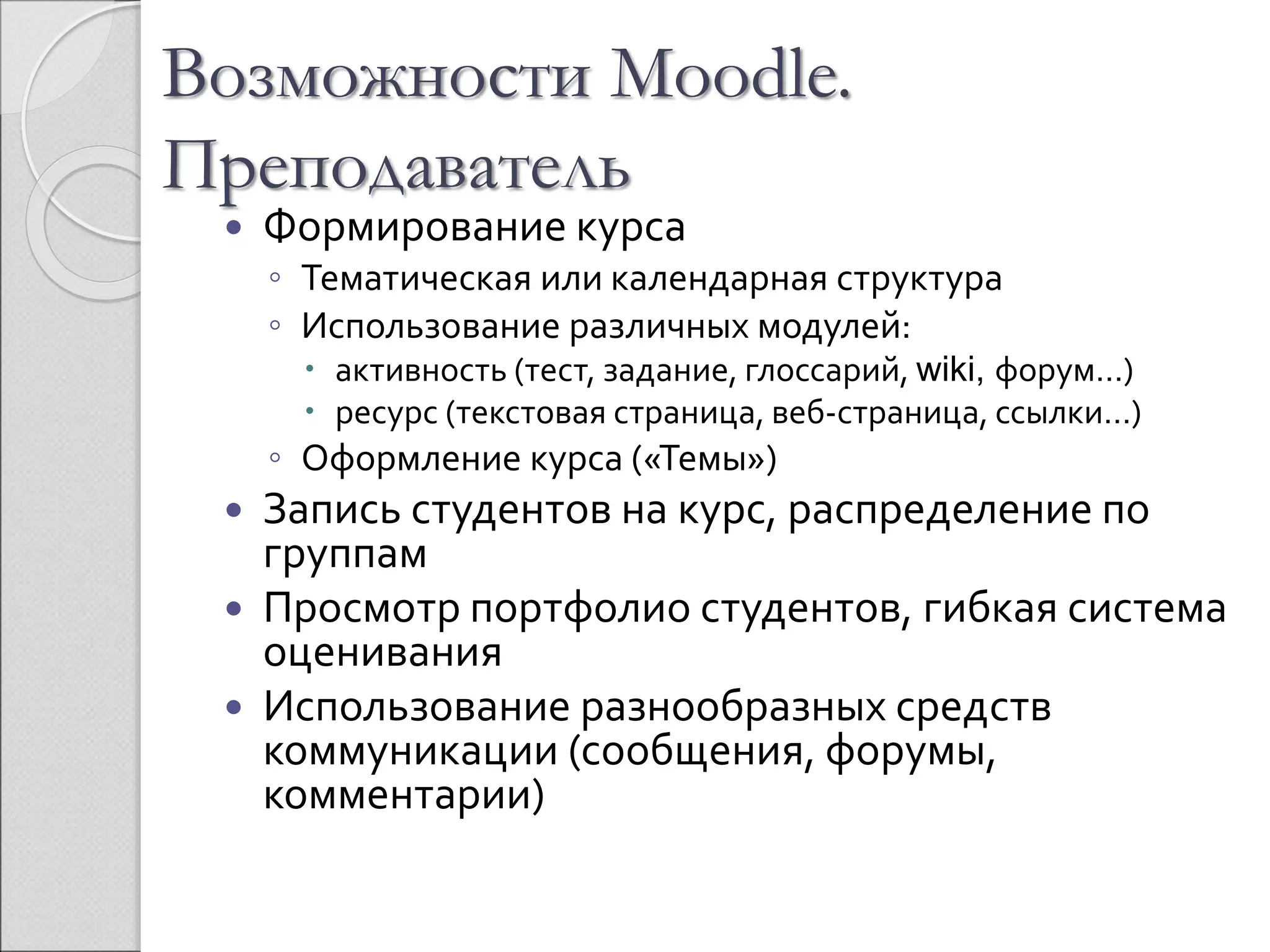 Возможности Moodle. 
Преподаватель 
 Формирование курса 
◦ Тематическая или календарная структура 
◦ Использование различных модулей: 
 активность (тест, задание, глоссарий, wiki, форум…) 
 ресурс (текстовая страница, веб-страница, ссылки…) 
◦ Оформление курса («Темы») 
 Запись студентов на курс, распределение по 
группам 
 Просмотр портфолио студентов, гибкая система 
оценивания 
 Использование разнообразных средств 
коммуникации (сообщения, форумы, 
комментарии) 
 