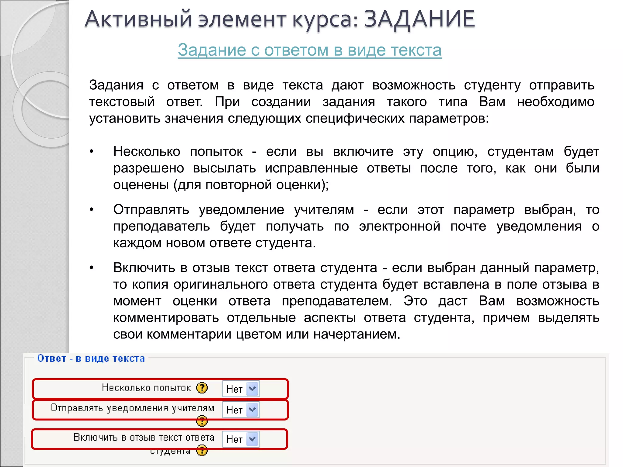 Активный элемент курса: ЗАДАНИЕ 
Задание с ответом в виде текста 
Задания с ответом в виде текста дают возможность студенту отправить 
текстовый ответ. При создании задания такого типа Вам необходимо 
установить значения следующих специфических параметров: 
• Несколько попыток - если вы включите эту опцию, студентам будет 
разрешено высылать исправленные ответы после того, как они были 
оценены (для повторной оценки); 
• Отправлять уведомление учителям - если этот параметр выбран, то 
преподаватель будет получать по электронной почте уведомления о 
каждом новом ответе студента. 
• Включить в отзыв текст ответа студента - если выбран данный параметр, 
то копия оригинального ответа студента будет вставлена в поле отзыва в 
момент оценки ответа преподавателем. Это даст Вам возможность 
комментировать отдельные аспекты ответа студента, причем выделять 
свои комментарии цветом или начертанием. 
 