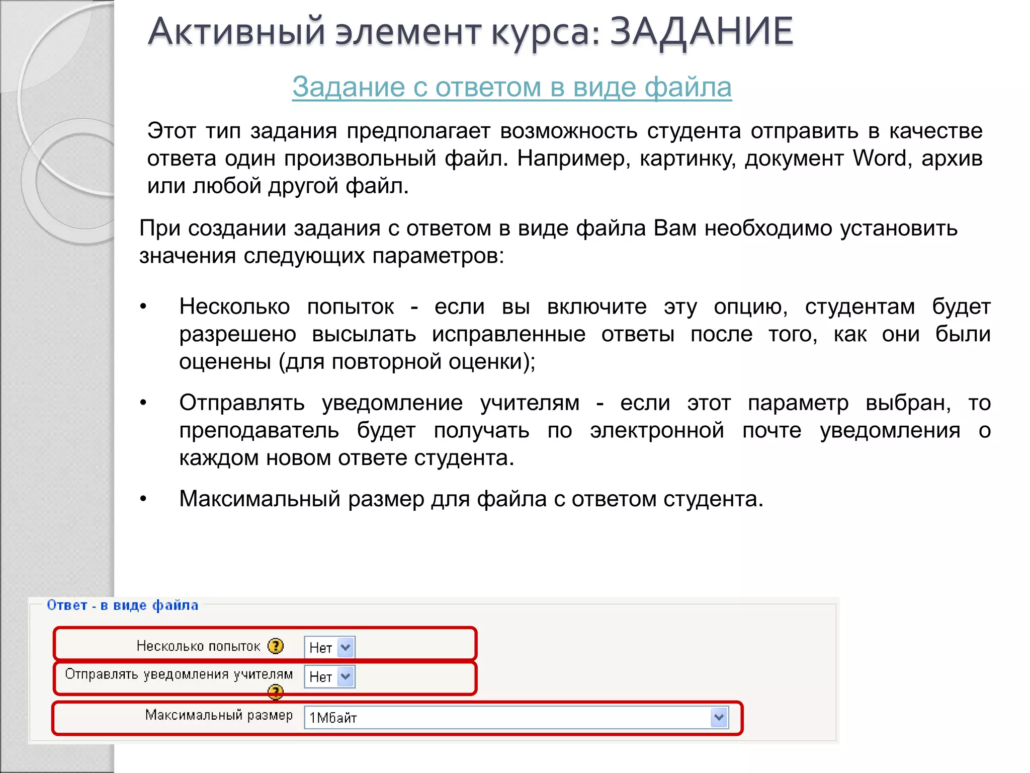 Активный элемент курса: ЗАДАНИЕ 
Задание с ответом в виде файла 
Этот тип задания предполагает возможность студента отправить в качестве 
ответа один произвольный файл. Например, картинку, документ Word, архив 
или любой другой файл. 
При создании задания с ответом в виде файла Вам необходимо установить 
значения следующих параметров: 
• Несколько попыток - если вы включите эту опцию, студентам будет 
разрешено высылать исправленные ответы после того, как они были 
оценены (для повторной оценки); 
• Отправлять уведомление учителям - если этот параметр выбран, то 
преподаватель будет получать по электронной почте уведомления о 
каждом новом ответе студента. 
• Максимальный размер для файла с ответом студента. 
 