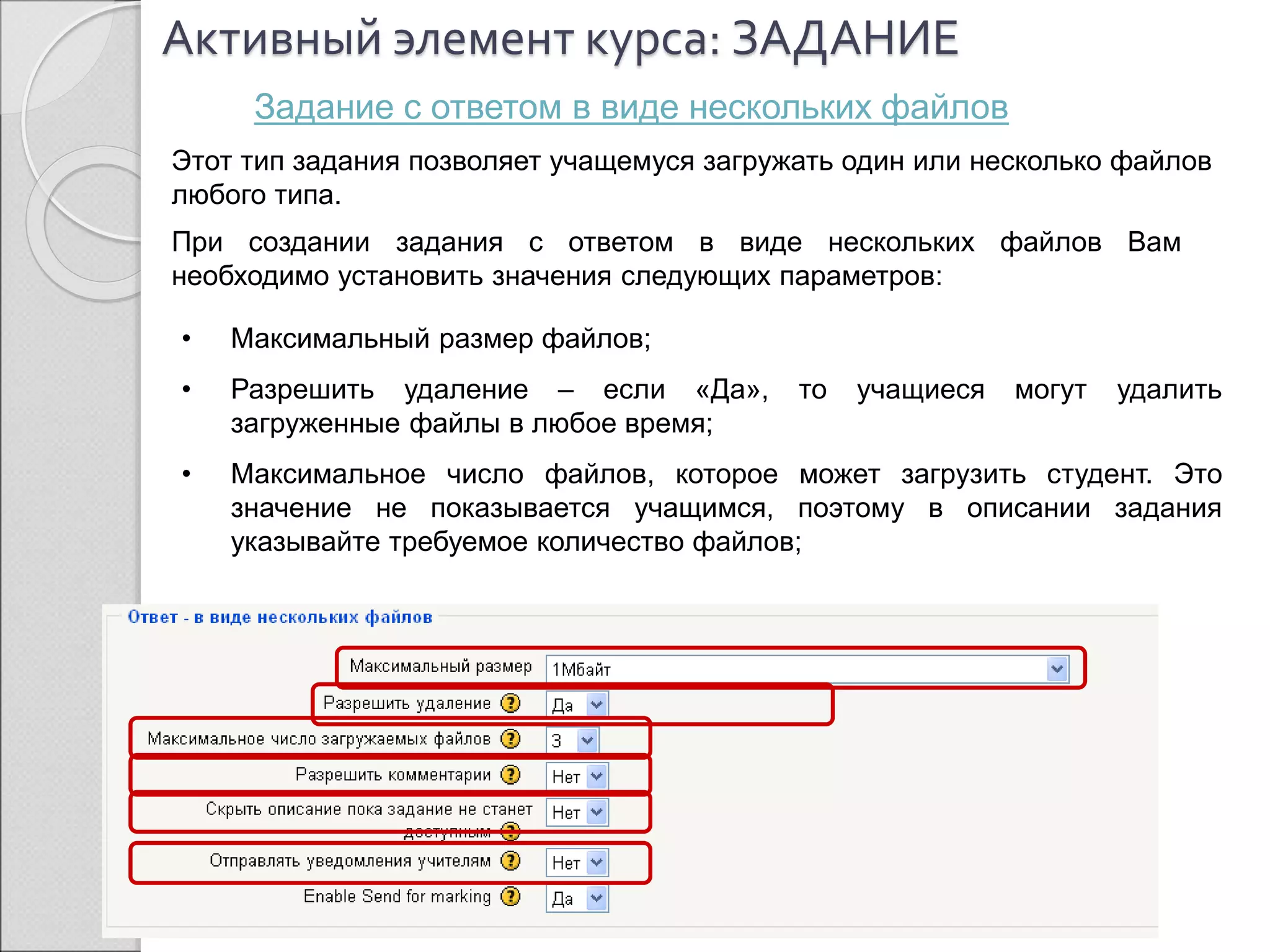 Активный элемент курса: ЗАДАНИЕ 
Задание с ответом в виде нескольких файлов 
Этот тип задания позволяет учащемуся загружать один или несколько файлов 
любого типа. 
При создании задания с ответом в виде нескольких файлов Вам 
необходимо установить значения следующих параметров: 
• Максимальный размер файлов; 
• Разрешить удаление – если «Да», то учащиеся могут удалить 
загруженные файлы в любое время; 
• Максимальное число файлов, которое может загрузить студент. Это 
значение не показывается учащимся, поэтому в описании задания 
указывайте требуемое количество файлов; 
 