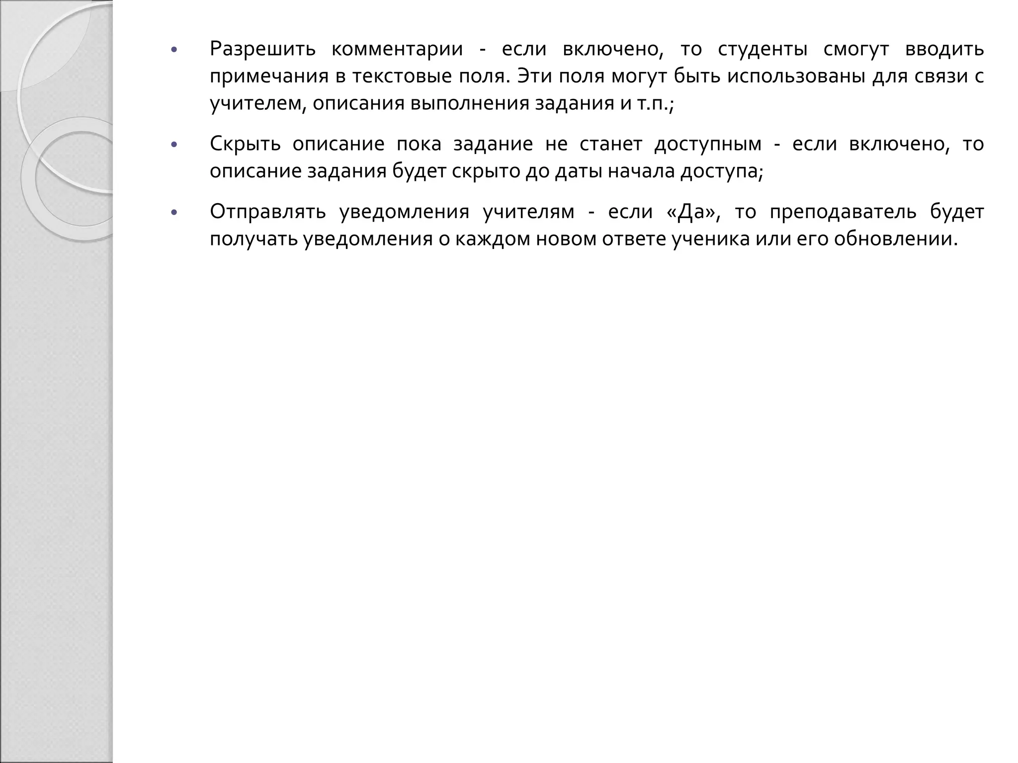 • Разрешить комментарии - если включено, то студенты смогут вводить 
примечания в текстовые поля. Эти поля могут быть использованы для связи с 
учителем, описания выполнения задания и т.п.; 
• Скрыть описание пока задание не станет доступным - если включено, то 
описание задания будет скрыто до даты начала доступа; 
• Отправлять уведомления учителям - если «Да», то преподаватель будет 
получать уведомления о каждом новом ответе ученика или его обновлении. 
 