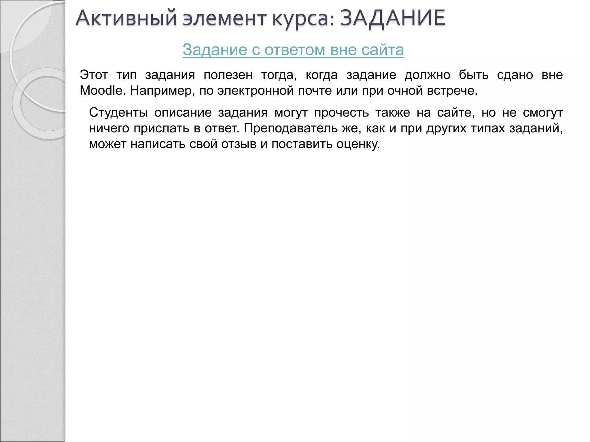 Активный элемент курса: ЗАДАНИЕ 
Задание с ответом вне сайта 
Этот тип задания полезен тогда, когда задание должно быть сдано вне 
Moodle. Например, по электронной почте или при очной встрече. 
Студенты описание задания могут прочесть также на сайте, но не смогут 
ничего прислать в ответ. Преподаватель же, как и при других типах заданий, 
может написать свой отзыв и поставить оценку. 
 