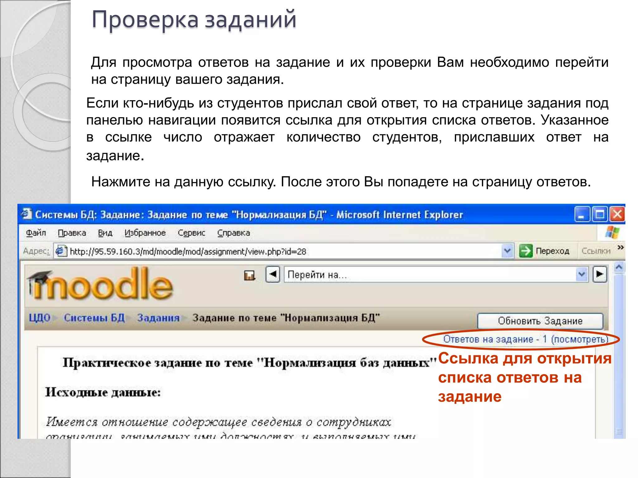 Проверка заданий 
Для просмотра ответов на задание и их проверки Вам необходимо перейти 
на страницу вашего задания. 
Если кто-нибудь из студентов прислал свой ответ, то на странице задания под 
панелью навигации появится ссылка для открытия списка ответов. Указанное 
в ссылке число отражает количество студентов, приславших ответ на 
задание. 
Нажмите на данную ссылку. После этого Вы попадете на страницу ответов. 
Ссылка для открытия 
списка ответов на 
задание 
 