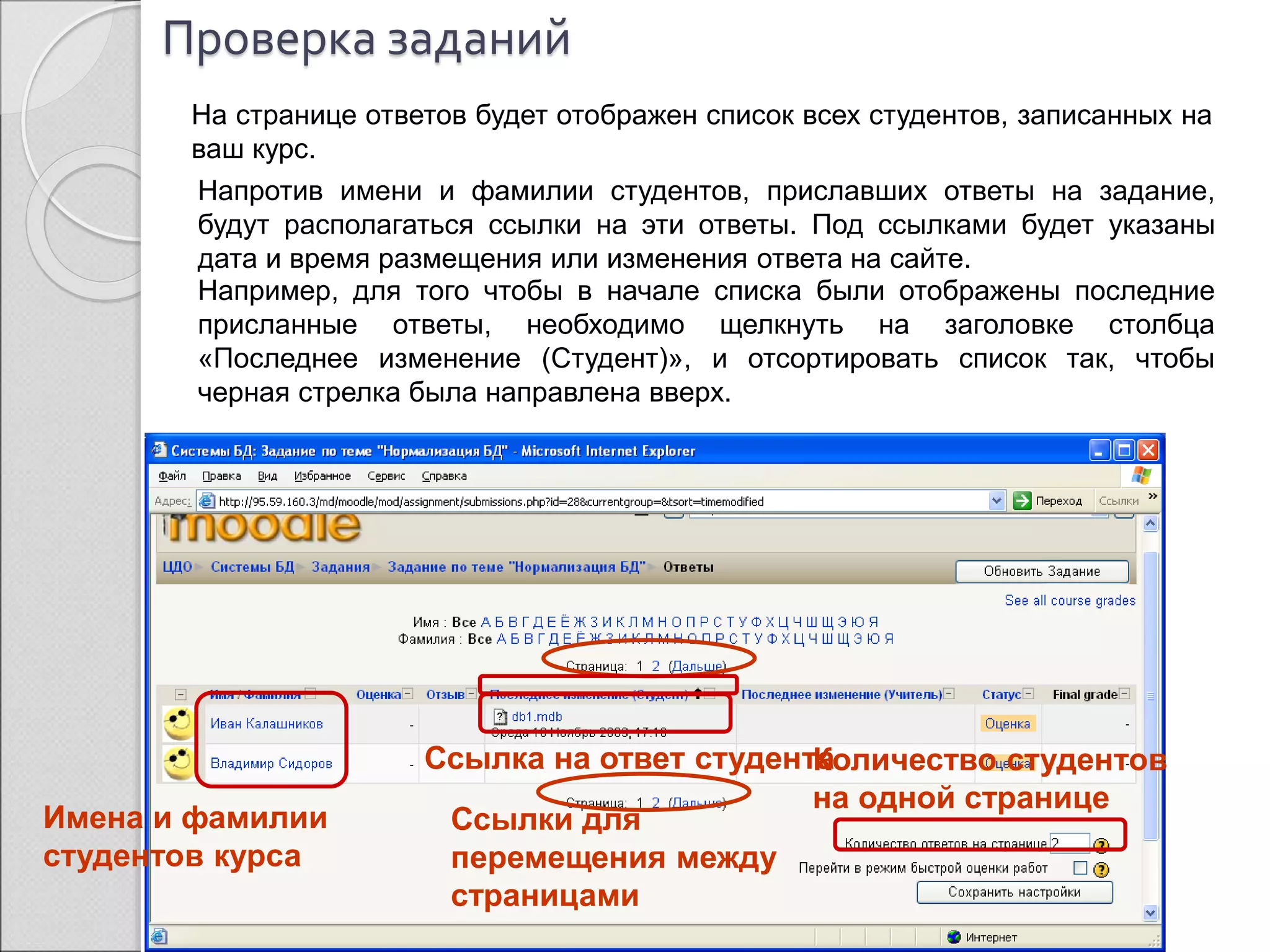 Проверка заданий 
На странице ответов будет отображен список всех студентов, записанных на 
ваш курс. 
Напротив имени и фамилии студентов, приславших ответы на задание, 
будут располагаться ссылки на эти ответы. Под ссылками будет указаны 
дата и время размещения или изменения ответа на сайте. 
Например, для того чтобы в начале списка были отображены последние 
присланные ответы, необходимо щелкнуть на заголовке столбца 
«Последнее изменение (Студент)», и отсортировать список так, чтобы 
черная стрелка была направлена вверх. 
Ссылки для 
перемещения между 
страницами 
Количество студентов 
на одной странице 
Имена и фамилии 
студентов курса 
Ссылка на ответ студента 
 