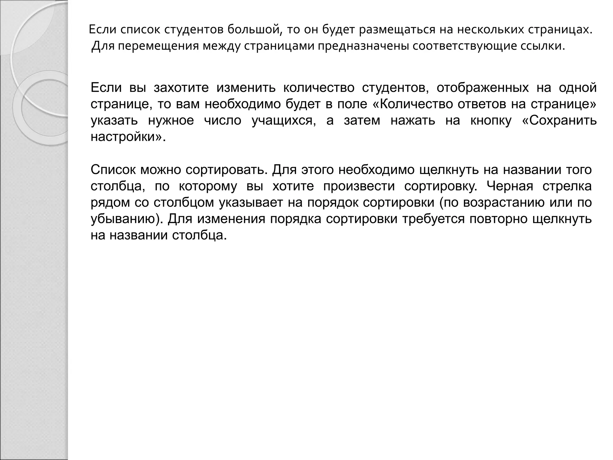 Если список студентов большой, то он будет размещаться на нескольких страницах. 
Для перемещения между страницами предназначены соответствующие ссылки. 
Если вы захотите изменить количество студентов, отображенных на одной 
странице, то вам необходимо будет в поле «Количество ответов на странице» 
указать нужное число учащихся, а затем нажать на кнопку «Сохранить 
настройки». 
Список можно сортировать. Для этого необходимо щелкнуть на названии того 
столбца, по которому вы хотите произвести сортировку. Черная стрелка 
рядом со столбцом указывает на порядок сортировки (по возрастанию или по 
убыванию). Для изменения порядка сортировки требуется повторно щелкнуть 
на названии столбца. 
 