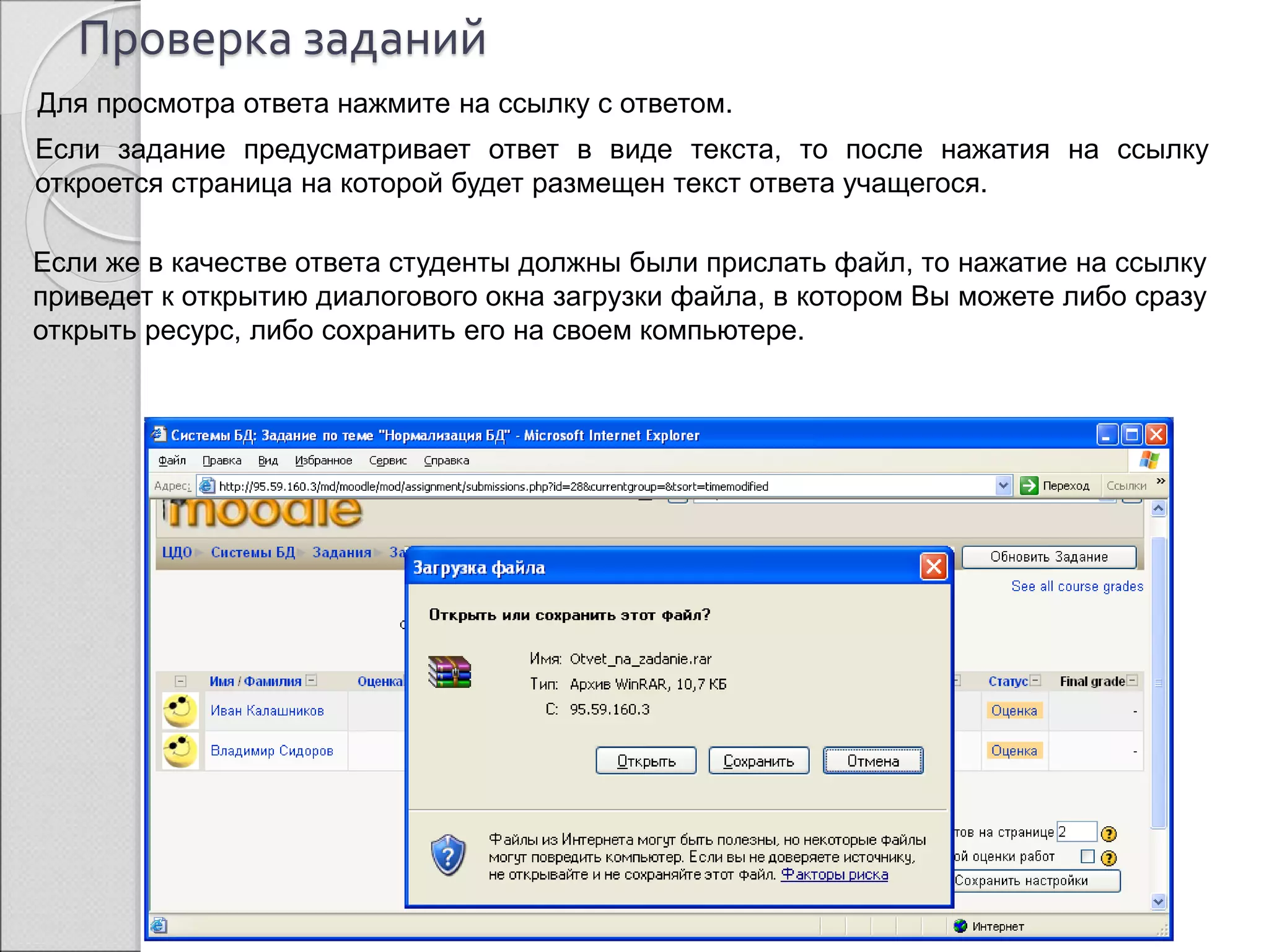 Проверка заданий 
Для просмотра ответа нажмите на ссылку с ответом. 
Если задание предусматривает ответ в виде текста, то после нажатия на ссылку 
откроется страница на которой будет размещен текст ответа учащегося. 
Если же в качестве ответа студенты должны были прислать файл, то нажатие на ссылку 
приведет к открытию диалогового окна загрузки файла, в котором Вы можете либо сразу 
открыть ресурс, либо сохранить его на своем компьютере. 
Ссылка для 
просмотра ответа 
 