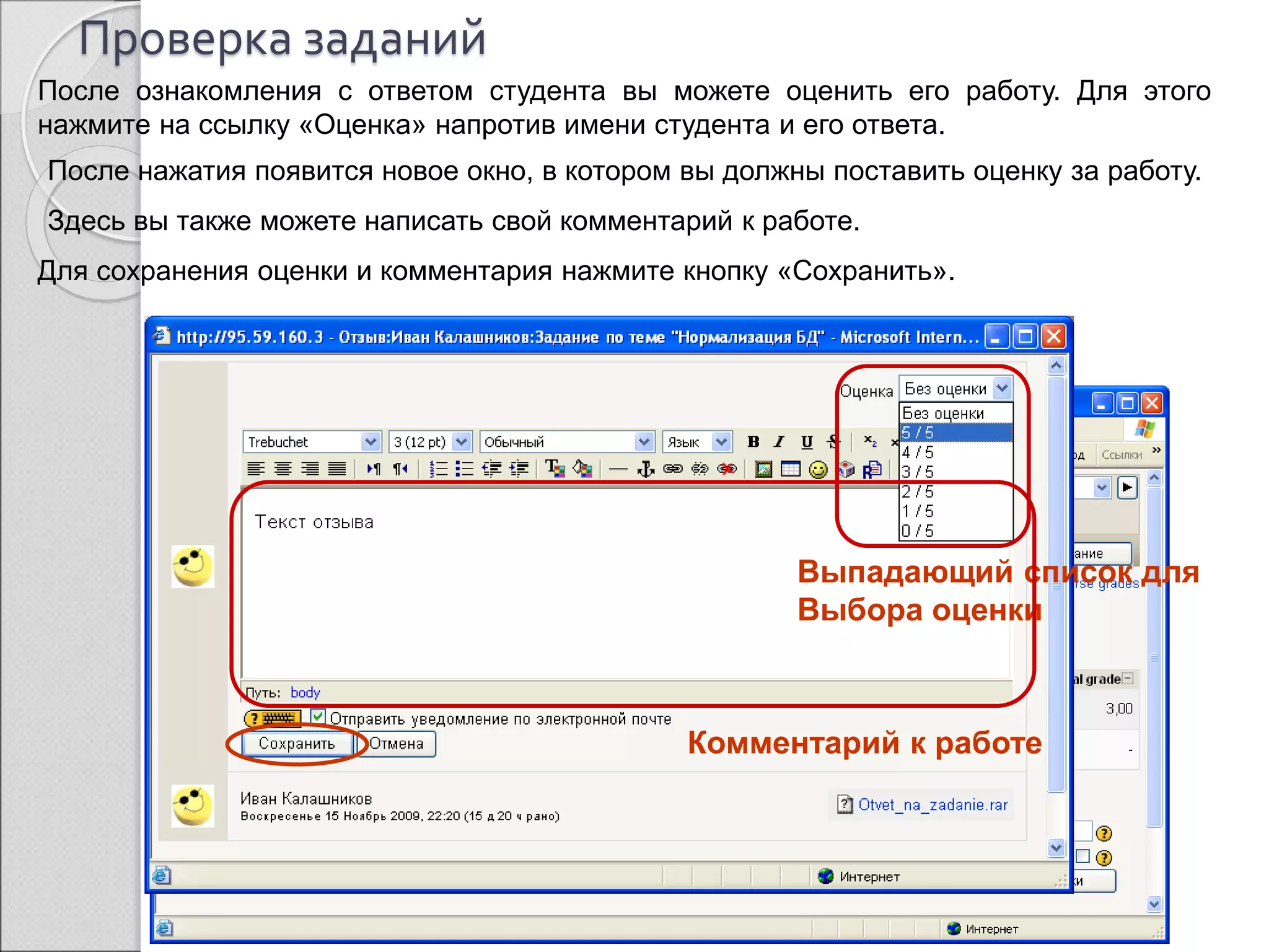 Проверка заданий 
После ознакомления с ответом студента вы можете оценить его работу. Для этого 
нажмите на ссылку «Оценка» напротив имени студента и его ответа. 
После нажатия появится новое окно, в котором вы должны поставить оценку за работу. 
Здесь вы также можете написать свой комментарий к работе. 
Для сохранения оценки и комментария нажмите кнопку «Сохранить». 
Выпадающий список для 
Выбора оценки 
Комментарий к работе 
Ссылка для 
выставления оценки 
 