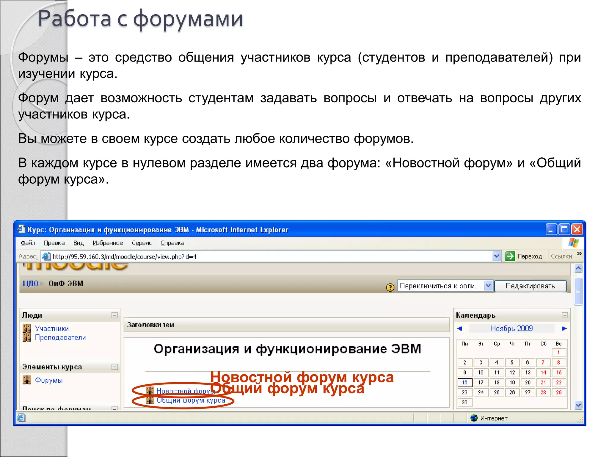 Работа с форумами 
Форумы – это средство общения участников курса (студентов и преподавателей) при 
изучении курса. 
Форум дает возможность студентам задавать вопросы и отвечать на вопросы других 
участников курса. 
Вы можете в своем курсе создать любое количество форумов. 
В каждом курсе в нулевом разделе имеется два форума: «Новостной форум» и «Общий 
форум курса». 
Новостной форум курса 
Общий форум курса 
 