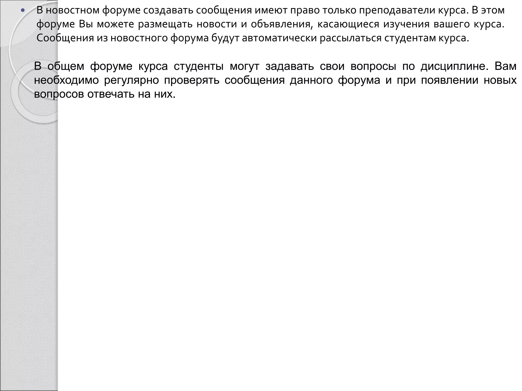  В новостном форуме создавать сообщения имеют право только преподаватели курса. В этом 
форуме Вы можете размещать новости и объявления, касающиеся изучения вашего курса. 
Сообщения из новостного форума будут автоматически рассылаться студентам курса. 
В общем форуме курса студенты могут задавать свои вопросы по дисциплине. Вам 
необходимо регулярно проверять сообщения данного форума и при появлении новых 
вопросов отвечать на них. 
 