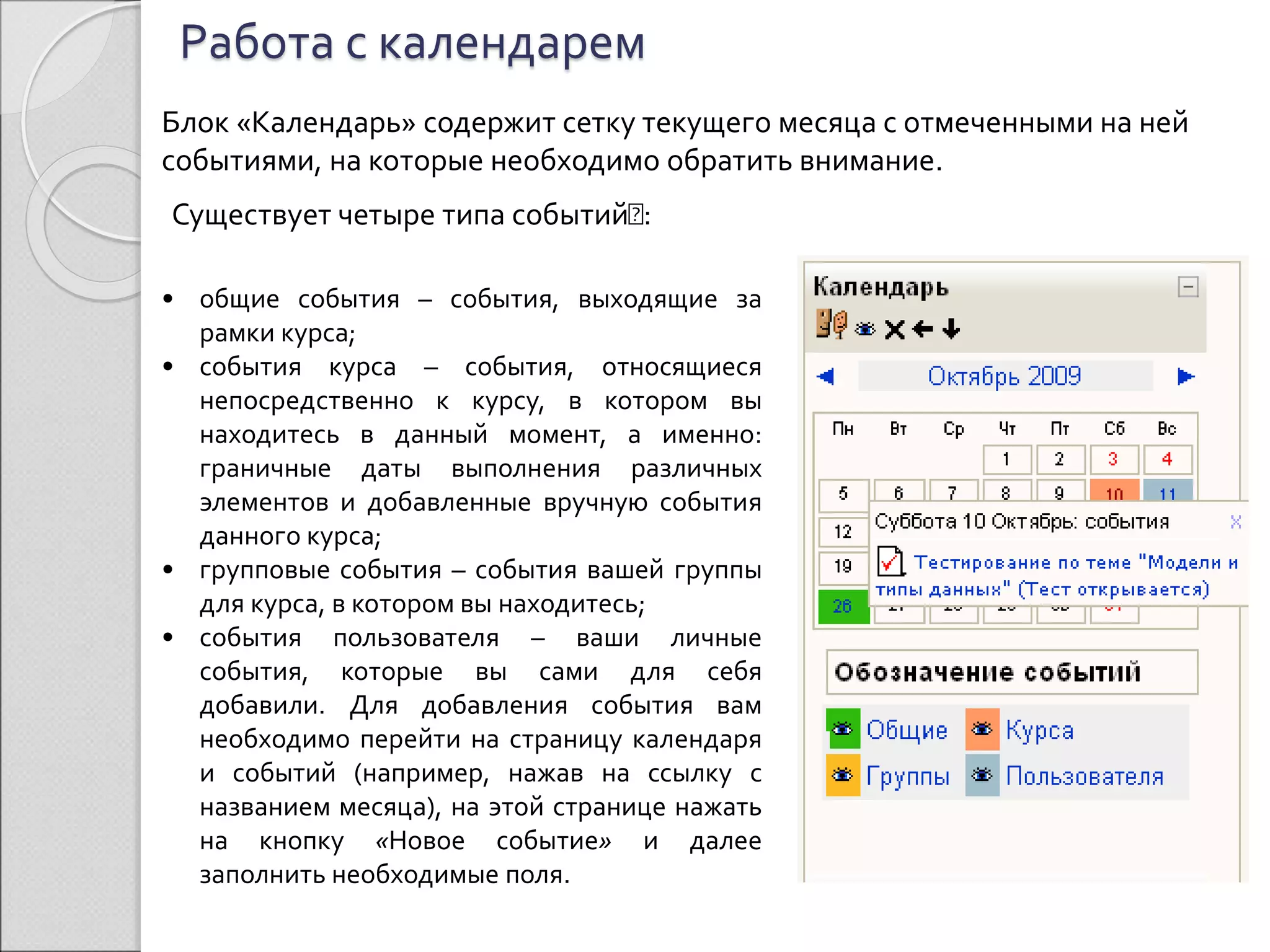 Работа с календарем 
Блок «Календарь» содержит сетку текущего месяца с отмеченными на ней 
событиями, на которые необходимо обратить внимание. 
Существует четыре типа событий : 
• общие события – события, выходящие за 
рамки курса; 
• события курса – события, относящиеся 
непосредственно к курсу, в котором вы 
находитесь в данный момент, а именно: 
граничные даты выполнения различных 
элементов и добавленные вручную события 
данного курса; 
• групповые события – события вашей группы 
для курса, в котором вы находитесь; 
• события пользователя – ваши личные 
события, которые вы сами для себя 
добавили. Для добавления события вам 
необходимо перейти на страницу календаря 
и событий (например, нажав на ссылку с 
названием месяца), на этой странице нажать 
на кнопку «Новое событие» и далее 
заполнить необходимые поля. 
 