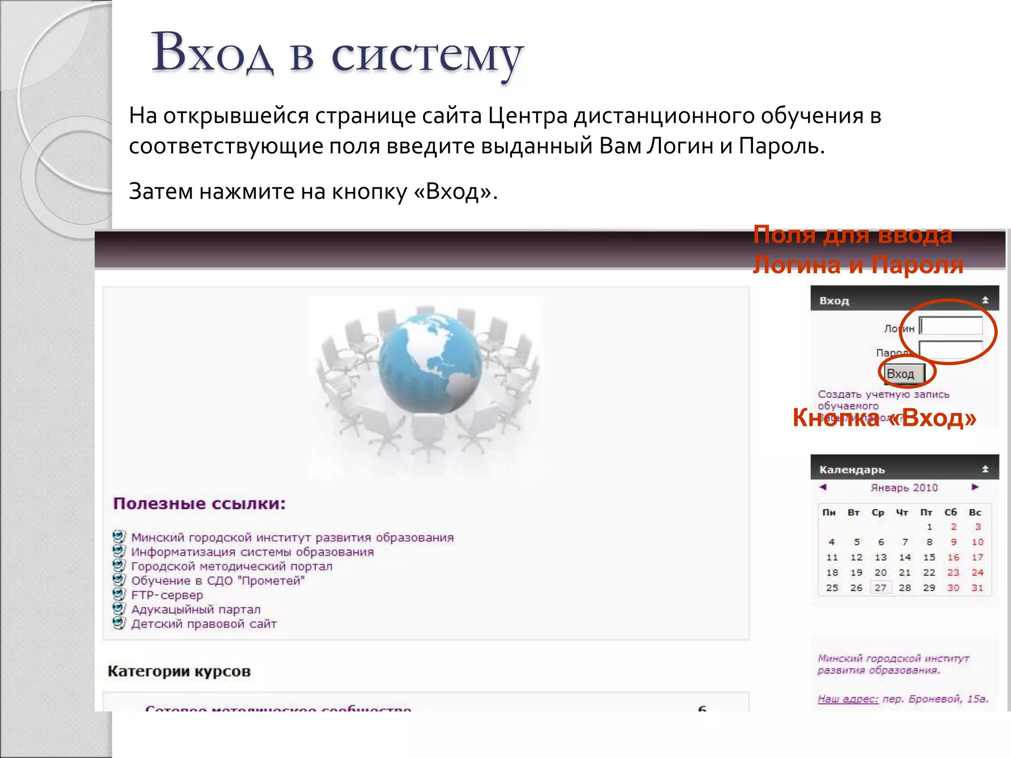 Вход в систему 
На открывшейся странице сайта Центра дистанционного обучения в 
соответствующие поля введите выданный Вам Логин и Пароль. 
Затем нажмите на кнопку «Вход». 
Поля для ввода 
Логина и Пароля 
Кнопка «Вход» 
 