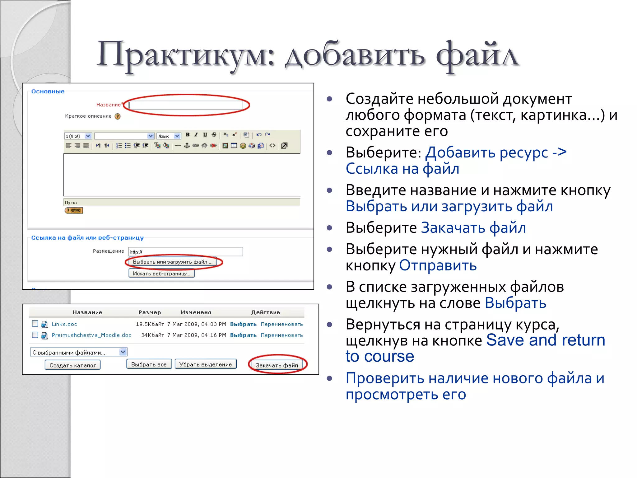 Практикум: добавить файл 
 Создайте небольшой документ 
любого формата (текст, картинка…) и 
сохраните его 
 Выберите: Добавить ресурс -> 
Ссылка на файл 
 Введите название и нажмите кнопку 
Выбрать или загрузить файл 
 Выберите Закачать файл 
 Выберите нужный файл и нажмите 
кнопку Отправить 
 В списке загруженных файлов 
щелкнуть на слове Выбрать 
 Вернуться на страницу курса, 
щелкнув на кнопке Save and return 
to course 
 Проверить наличие нового файла и 
просмотреть его 
 