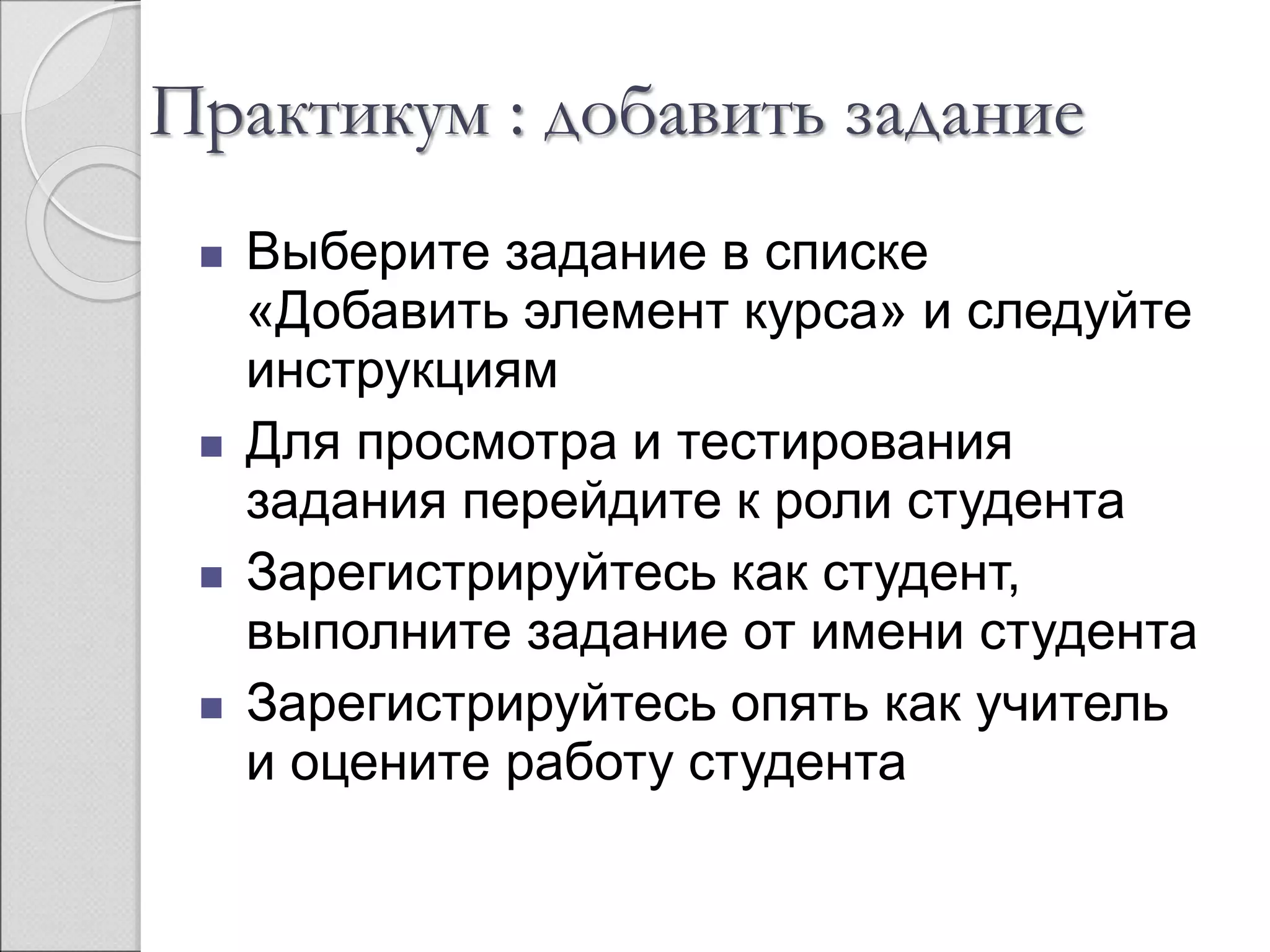 Практикум : добавить задание 
 Выберите задание в списке 
«Добавить элемент курса» и следуйте 
инструкциям 
 Для просмотра и тестирования 
задания перейдите к роли студента 
 Зарегистрируйтесь как студент, 
выполните задание от имени студента 
 Зарегистрируйтесь опять как учитель 
и оцените работу студента 
