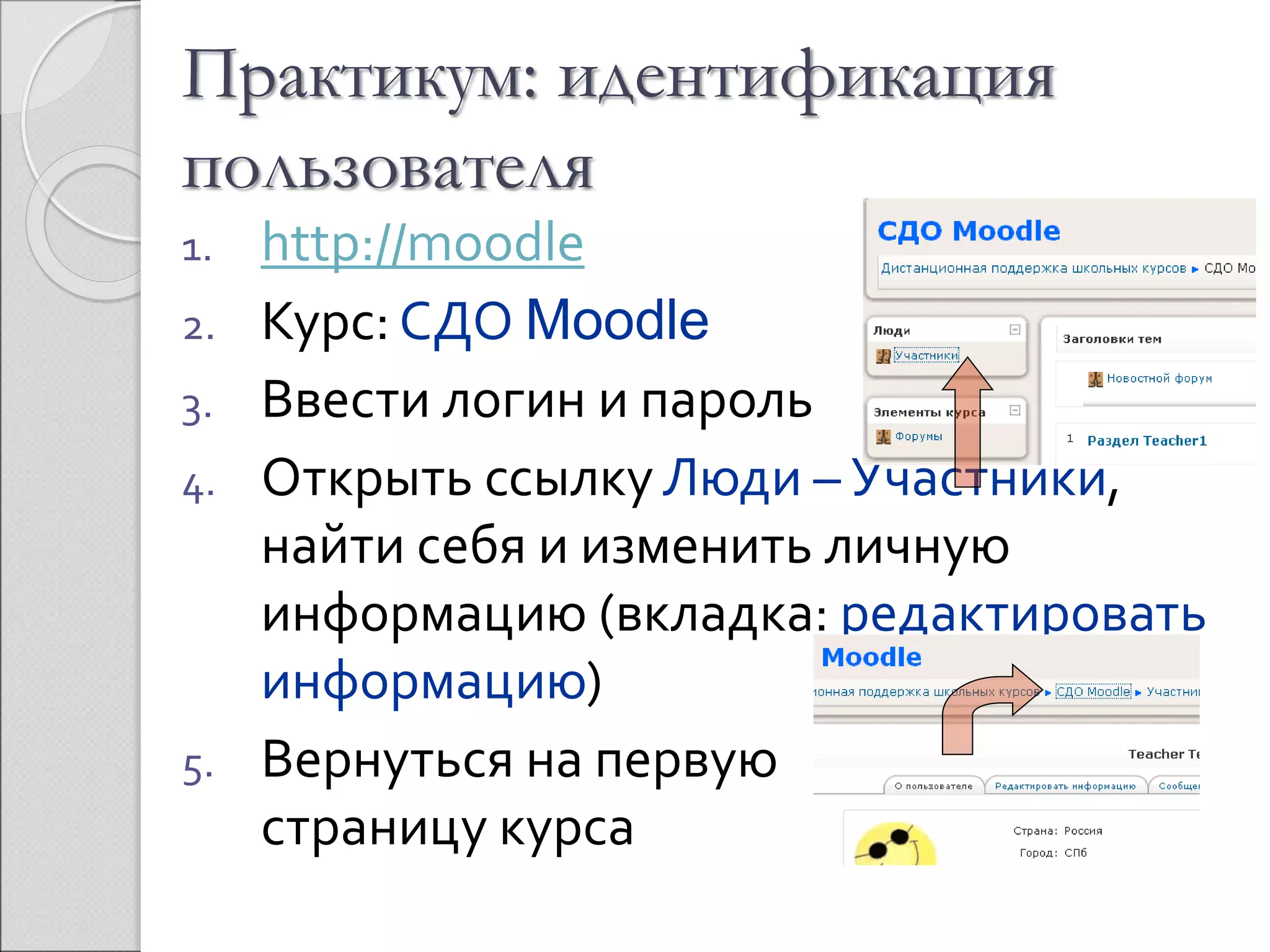 Практикум: идентификация 
пользователя 
1. http://moodle 
2. Курс: СДО Moodle 
3. Ввести логин и пароль 
4. Открыть ссылку Люди – Участники, 
найти себя и изменить личную 
информацию (вкладка: редактировать 
информацию) 
5. Вернуться на первую 
страницу курса 
 