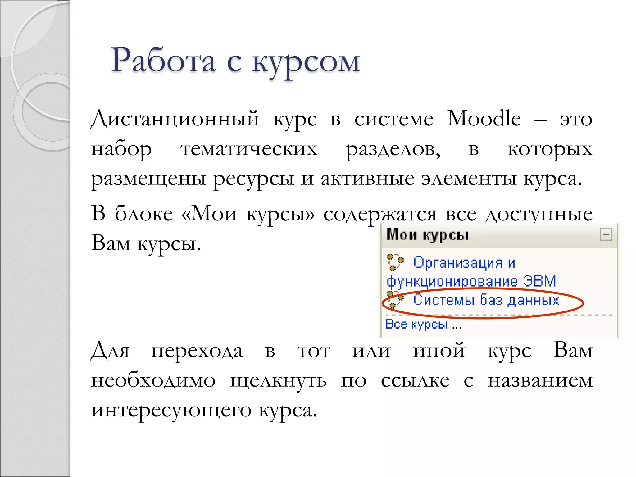 Работа с курсом 
Дистанционный курс в системе Moodle – это 
набор тематических разделов, в которых 
размещены ресурсы и активные элементы курса. 
В блоке «Мои курсы» содержатся все доступные 
Вам курсы. 
Для перехода в тот или иной курс Вам 
необходимо щелкнуть по ссылке с названием 
интересующего курса. 
 