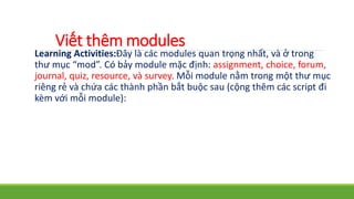 Viết thêm modules 
Learning Activities:Đây là các modules quan trọng nhất, và ở trong 
thư mục “mod”. Có bảy module mặc định: assignment, choice, forum, 
journal, quiz, resource, và survey. Mỗi module nằm trong một thư mục 
riêng rẻ và chứa các thành phần bắt buộc sau (cộng thêm các script đi 
kèm với mỗi module): 
 