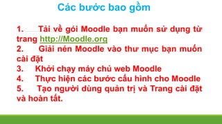 Các bước bao gồm 
1. Tải về gói Moodle bạn muốn sử dụng từ 
trang http://Moodle.org 
2. Giải nén Moodle vào thư mục bạn muốn 
cài đặt 
3. Khởi chạy máy chủ web Moodle 
4. Thực hiện các bước cấu hình cho Moodle 
5. Tạo người dùng quản trị và Trang cài đặt 
và hoàn tất. 
 