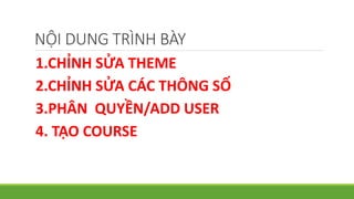 NỘI DUNG TRÌNH BÀY 
1.CHỈNH SỬA THEME 
2.CHỈNH SỬA CÁC THÔNG SỐ 
3.PHÂN QUYỀN/ADD USER 
4. TẠO COURSE 
 