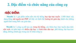 2. Đặc điểm và chức năng của công cụ 
-ĐẶC ĐIỂM: 
Moodle là 1 gói phần mềm nền cho hệ thống học tập trực tuyến –LMS được xây 
dựng bằng mã nguồn mở PHP nổi bật với thiết thế hướng tới giáo dục dành cho những 
người làm trong lĩnh vực giáo dục. 
Moodle là 1 công cụ để tạo các trang hệ thống, các khóa học trực tuyến dựa trên 
nền web, nó phù hợp với nhiều cấp học và hình thức đào tạo: phổ thông, đại học/cao 
đẳng, không chính quy trong các tổ chức/công ty. 
 