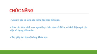 CHỨC NĂNG 
- Quản lý các sự kiện, các thông báo theo thời gian. 
- Báo cáo tiến trình của người học: báo cáo về điểm, về tính hiệu quả của 
việc sử dụng phần mềm 
- Trợ giúp tạo lập nội dung khóa học. 
 