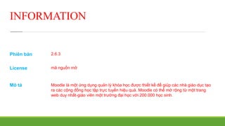 INFORMATION 
Phiên bản 
License 
Mô tả 
2.6.3 
mã nguồn mở 
Moodle là một ứng dụng quản lý khóa học được thiết kế để giúp các nhà giáo dục tạo 
ra các cộng đồng học tập trực tuyến hiệu quả. Moodle có thể mở rộng từ một trang 
web duy nhất-giáo viên một trường đại học với 200.000 học sinh. 
 