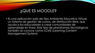 ¿QUE ES MOODLE?
• Es una aplicación web de tipo Ambiente Educativo Virtual,
un sistema de gestión de cursos, de distribución libre, que
ayuda a los educadores a crear comunidades de
aprendizaje en línea. Este tipo de plataformas tecnológicas
también se conoce como LCMS (Learning Content
Management System)
 