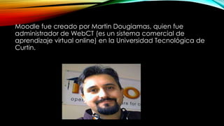 Moodle fue creado por Martin Dougiamas, quien fue
administrador de WebCT (es un sistema comercial de
aprendizaje virtual online) en la Universidad Tecnológica de
Curtin.
 
