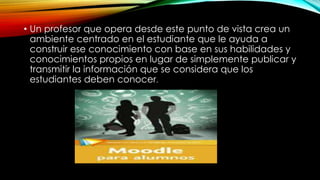 • Un profesor que opera desde este punto de vista crea un
ambiente centrado en el estudiante que le ayuda a
construir ese conocimiento con base en sus habilidades y
conocimientos propios en lugar de simplemente publicar y
transmitir la información que se considera que los
estudiantes deben conocer.
 