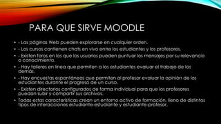 PARA QUE SIRVE MOODLE
• - Las páginas Web pueden explorarse en cualquier orden.
• - Los cursos contienen chats en vivo entre los estudiantes y los profesores.
• - Existen foros en los que los usuarios pueden puntuar los mensajes por su relevancia
o conocimiento.
• - Hay talleres en línea que permiten a los estudiantes evaluar el trabajo de los
demás.
• - Hay encuestas espontáneas que permiten al profesor evaluar la opinión de los
estudiantes durante el progreso de un curso.
• - Existen directorios configurados de forma individual para que los profesores
puedan subir y compartir sus archivos.
• Todas estas características crean un entorno activo de formación, lleno de distintos
tipos de interacciones estudiante-estudiante y estudiante-profesor.
 