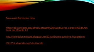 Para mas información visita:
https://docs.moodle.org/all/es/Categor%C3%ADa:Nuevas_caracter%C3%ADs
ticas_de_Moodle_2.7
http://formacion-moodle.blogspot.mx/2010/05/para-que-sirve-moodle.html
http://es.wikipedia.org/wiki/Moodle
 