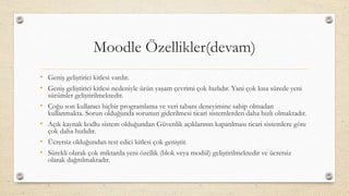 Moodle Özellikler(devam)
• Geniş geliştirici kitlesi vardır.
• Geniş geliştirici kitlesi nedeniyle ürün yaşam çevrimi çok hızlıdır. Yani çok kısa sürede yeni
sürümler geliştirilmektedir.
• Çoğu son kullanıcı hiçbir programlama ve veri tabanı deneyimine sahip olmadan
kullanmakta. Sorun olduğunda sorunun giderilmesi ticari sistemlerden daha hızlı olmaktadır.
• Açık kaynak kodlu sistem olduğundan Güvenlik açıklarının kapatılması ticari sistemlere göre
çok daha hızlıdır.
• Ücretsiz olduğundan test edici kitlesi çok geniştir.
• Sürekli olarak çok miktarda yeni özellik (blok veya modül) geliştirilmektedir ve ücretsiz
olarak dağıtılmaktadır.
 