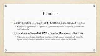Tanımlar
• Eğitim Yönetim Sistemleri (LMS -Learning Management Systems)
• Öğrenci ve eğitmeni ya da öğrenci ve eğitim materyallerini buluşturan platformlara
verilen isimdir.
• İçerik Yönetim Sistemleri (CMS - Content Management Systems)
• Öğrenme nesnelerinin birer birer hazırlanması ve bunların birleştirilerek bütün bir
eğitim materyalinin oluşturulması sırasında kullanılan bir takım araçlardır.
 
