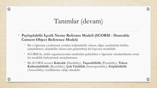 Tanımlar (devam)
• Paylaşılabilir İçerik Nesne Referans Modeli (SCORM - Shareable
Content Object Reference Model)
• Bir e-öğrenme yazılımının yeniden kullanılabilir olması, diğer yazılımlarla birlikte
çalışabilmesi, ulaşılabilir olması için geliştirilmiş bir başvuru modelidir.
• SCORM ile, farklı organizasyonlar tarafından geliştirilen e-öğrenme standartlarının ortak
bir modelde birleştirmek amaçlanmıştır..
• Bir SCORM nesnesi Kalıcılık (Durability), Taşınabilirlik (Portability), Tekrar
Kullanılabilirlik (Reusablity), Çok Yüzlülük (Interoperablity), Erişilebilirlik
(Accessiblity) özelliklerine sahip olmalıdır.
 