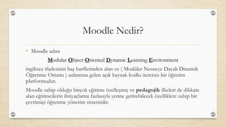 Moodle Nedir?
• Moodle adını
Modular Object-Oriented Dynamic Learning Environment
ingilizce ifadesinin baş harflerinden alan ve ( Modüler Nesneye Dayalı Dinamik
Öğrenme Ortamı ) anlamına gelen açık kaynak kodlu ücretsiz bir öğretim
platformudur.
Moodle sahip olduğu birçok eğitime özelleşmiş ve pedagojik ilkeleri de dikkate
alan eğitimcilerin ihtiyaçlarını fazlasıyla yerine getirebilecek özelliklere sahip bir
çevrimiçi öğrenme yönetim sistemidir.
 