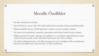 Moodle Özellikler
• Moodle tamamiyle ücretsizdir.
• Sistem Windows, Linux, Mac OS X gibi farklı işletim sistemleri altında çalışabilmektedir.
• Ölçeklenebilirlik: Sistem, 50,000 öğrencili ve binlerce kurslu örneklere sahiptir.
• Tek başına ticari paketlerle yarışmakta olup eğitim sektöründe büyük bir paya sahiptir.
• Oldukça geniş bir tematik topluluğa yani geliştirici ve son kullanıcı eğitmenlerden oluşan
(yalnızca kendi sitesinde yarım milyondan fazla kayıtlı üye) kitleye sahiptir.
• 235 ülkede kullanılmaktadır ve 82 dilde desteği mevcuttur. İstediğiniz dilleri seçebilirsiniz.
İsterseniz tüm dilleri aynı anda isterseniz tek dili seçebilirsiniz.
 