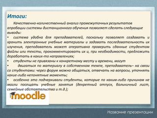 Название презентации
Итоги:
Качественно-количественный анализ промежуточных результатов
апробации системы дистанционного обучения позволяет сделать следующие
выводы:
• система удобна для преподавателей, поскольку позволяет создавать и
хранить электронные учебные материалы и задавать последовательность их
изучения, преподаватель может оперативно проверить сданные студентом
файлы или тексты, прокомментировать их и, при необходимости, предложить
доработать в каких-то направлениях;
• студенты не привязаны к конкретному месту и времени, могут
• двигаться по материалу в собственном темпе, преподаватель– на связи
со студентами: через форум можно общаться, отвечать на вопросы, уточнять
какие-либо непонятные моменты;
• особенно это подчеркивали студенты, которые по каким-либо причинам не
могли посещать учебные занятия (декретный отпуск, больничный лист,
семейные обстоятельства и т.д.);
 