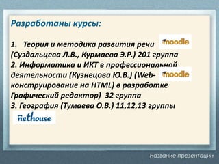 Название презентации
Разработаны курсы:
1. Теория и методика развития речи
(Суздальцева Л.В., Курмаева Э.Р.) 201 группа
2. Информатика и ИКТ в профессиональной
деятельности (Кузнецова Ю.В.) (Web-
конструирование на HTML) в разработке
Графический редактор) 32 группа
3. География (Тумаева О.В.) 11,12,13 группы
 