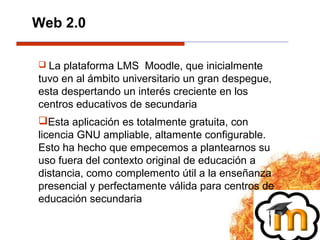  La plataforma LMS Moodle, que inicialmente
tuvo en al ámbito universitario un gran despegue,
esta despertando un interés creciente en los
centros educativos de secundaria
Esta aplicación es totalmente gratuita, con
licencia GNU ampliable, altamente configurable.
Esto ha hecho que empecemos a plantearnos su
uso fuera del contexto original de educación a
distancia, como complemento útil a la enseñanza
presencial y perfectamente válida para centros de
educación secundaria
Web 2.0
 